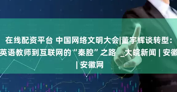 在线配资平台 中国网络文明大会|董宇辉谈转型：从英语教师到互联网的“秦腔”之路  _大皖新闻 | 安徽网