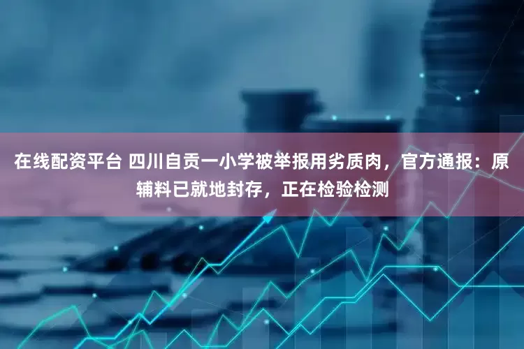 在线配资平台 四川自贡一小学被举报用劣质肉，官方通报：原辅料已就地封存，正在检验检测