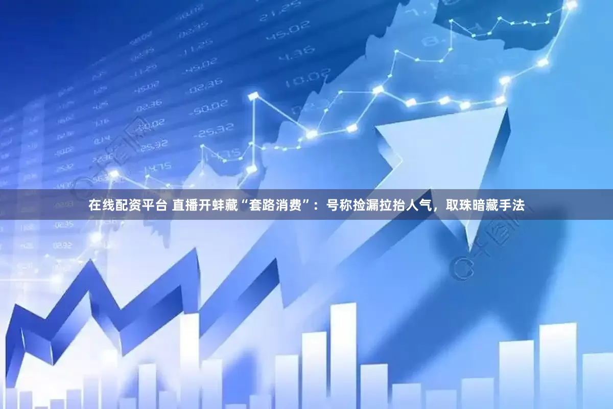在线配资平台 直播开蚌藏“套路消费”：号称捡漏拉抬人气，取珠暗藏手法