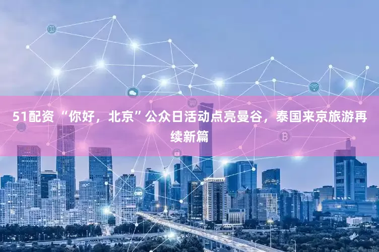 51配资 “你好，北京”公众日活动点亮曼谷，泰国来京旅游再续新篇