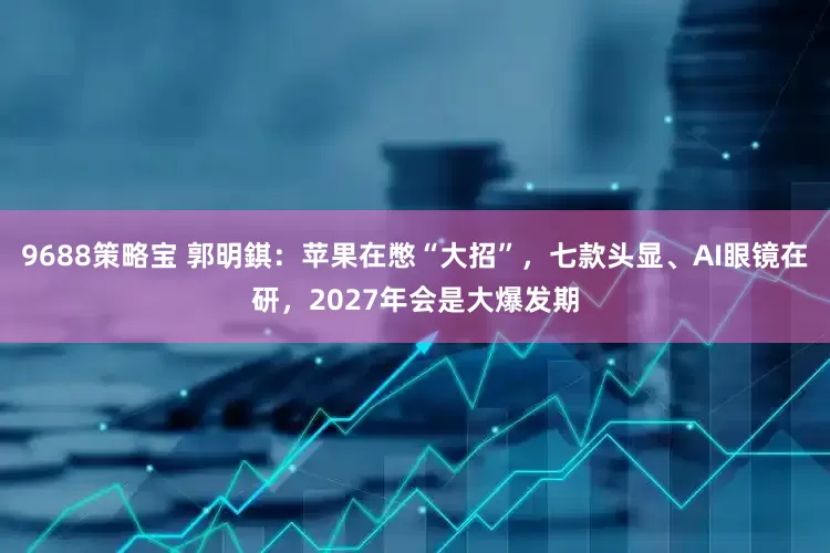 9688策略宝 郭明錤：苹果在憋“大招”，七款头显、AI眼镜在研，2027年会是大爆发期
