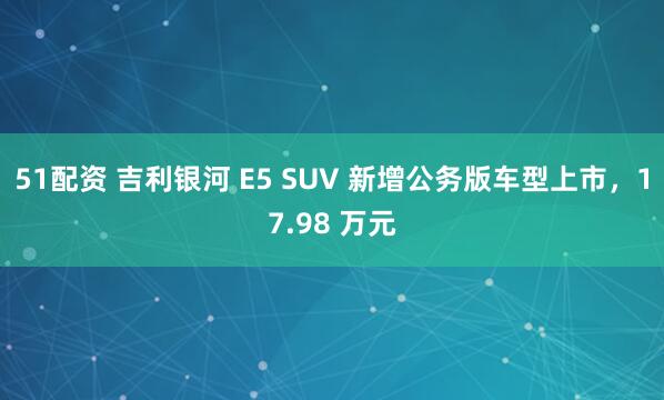 51配资 吉利银河 E5 SUV 新增公务版车型上市，17.98 万元