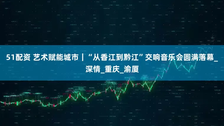 51配资 艺术赋能城市｜“从香江到黔江”交响音乐会圆满落幕_深情_重庆_渝厦