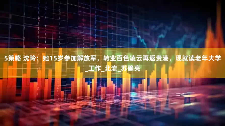 5策略 沈玲：她15岁参加解放军，转业百色凌云再返贵港，现就读老年大学_工作_北流_苏确亮