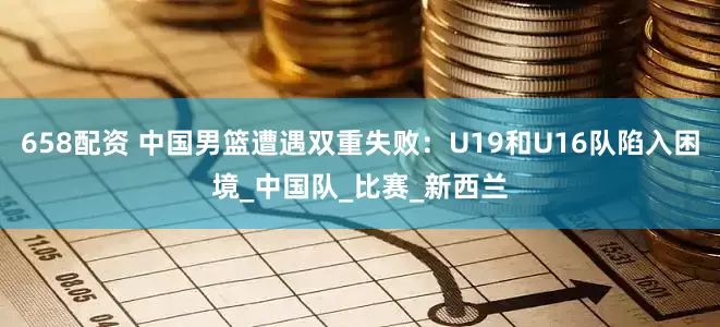 658配资 中国男篮遭遇双重失败：U19和U16队陷入困境_中国队_比赛_新西兰