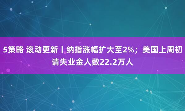 5策略 滚动更新丨纳指涨幅扩大至2%；美国上周初请失业金人数22.2万人