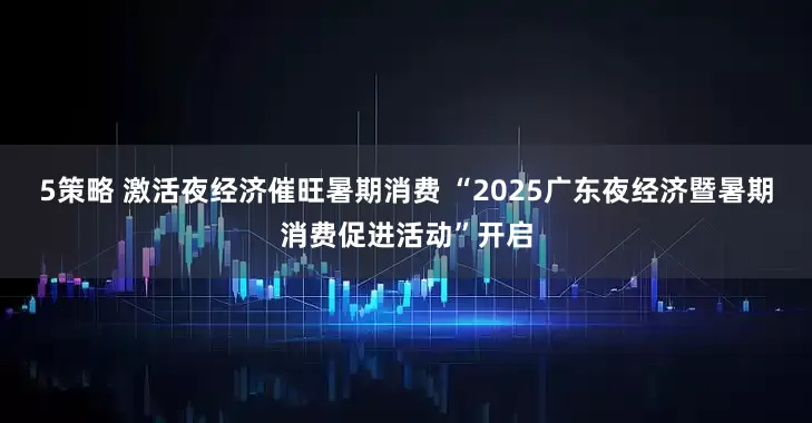 5策略 激活夜经济催旺暑期消费 “2025广东夜经济暨暑期消费促进活动”开启