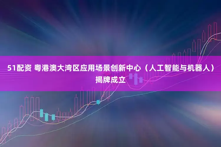 51配资 粤港澳大湾区应用场景创新中心（人工智能与机器人）揭牌成立