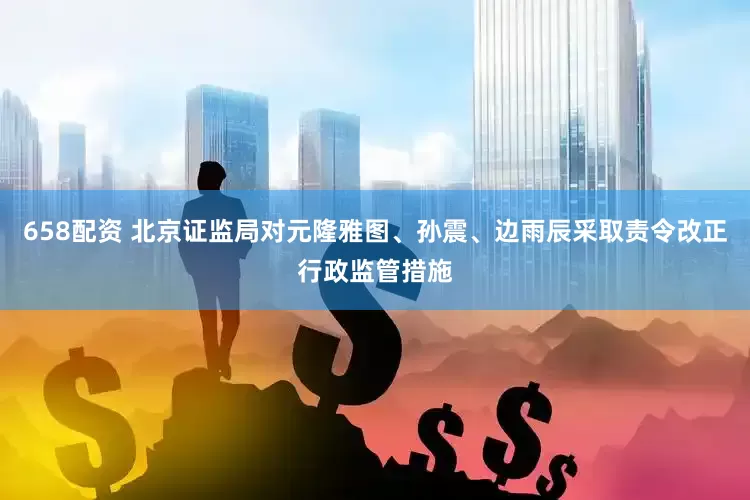 658配资 北京证监局对元隆雅图、孙震、边雨辰采取责令改正行政监管措施