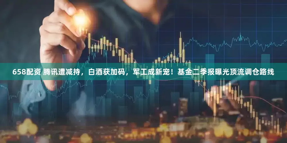 658配资 腾讯遭减持，白酒获加码，军工成新宠！基金二季报曝光顶流调仓路线