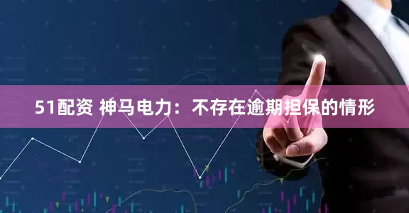 51配资 神马电力：不存在逾期担保的情形