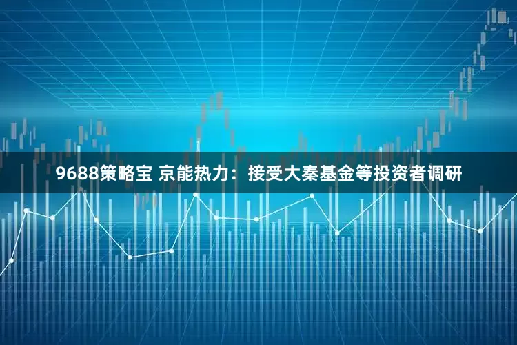 9688策略宝 京能热力：接受大秦基金等投资者调研