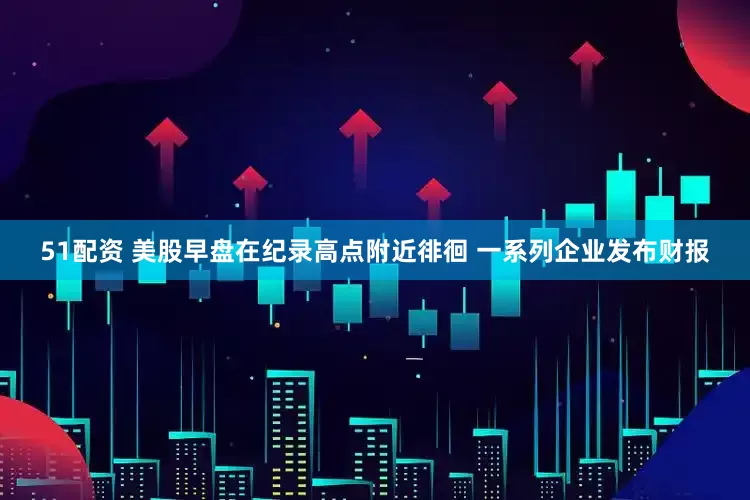 51配资 美股早盘在纪录高点附近徘徊 一系列企业发布财报