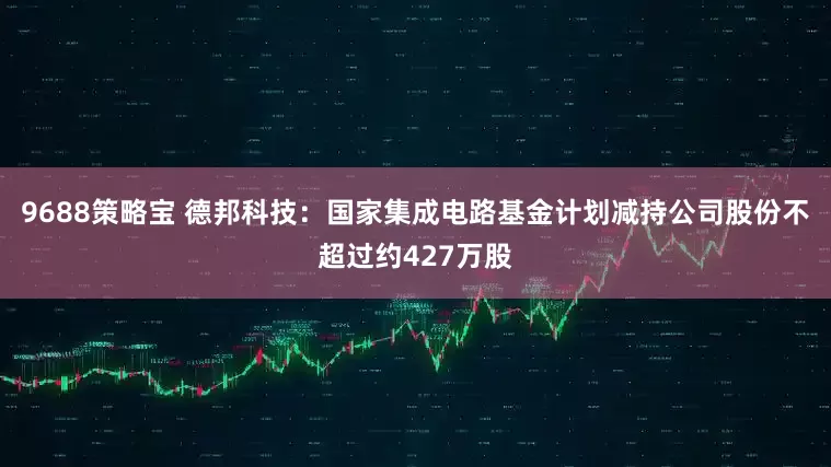 9688策略宝 德邦科技：国家集成电路基金计划减持公司股份不超过约427万股