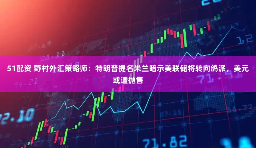 51配资 野村外汇策略师：特朗普提名米兰暗示美联储将转向鸽派，美元或遭抛售