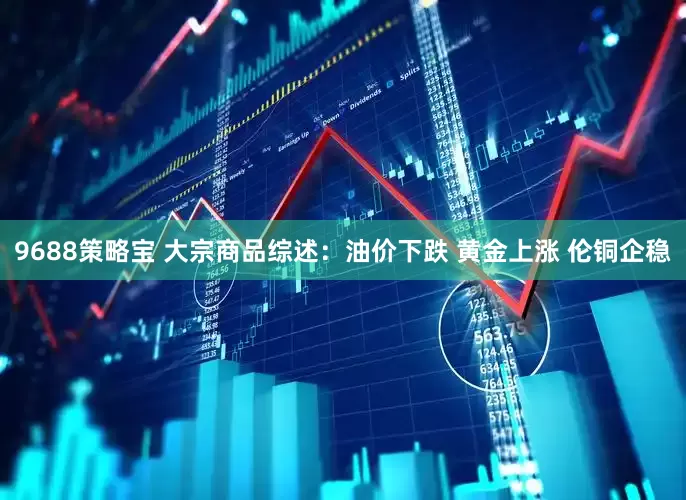 9688策略宝 大宗商品综述：油价下跌 黄金上涨 伦铜企稳