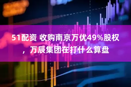 51配资 收购南京万优49%股权，万辰集团在打什么算盘