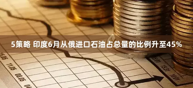 5策略 印度6月从俄进口石油占总量的比例升至45%