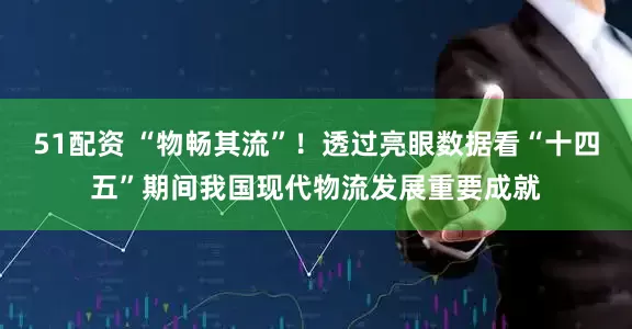51配资 “物畅其流”！透过亮眼数据看“十四五”期间我国现代物流发展重要成就