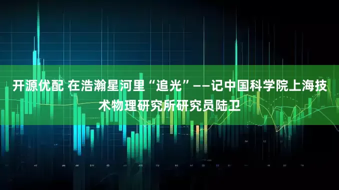 开源优配 在浩瀚星河里“追光”——记中国科学院上海技术物理研究所研究员陆卫