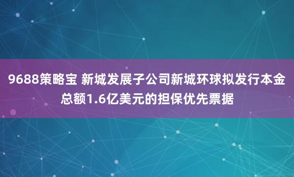 9688策略宝 新城发展子公司新城环球拟发行本金总额1.6亿美元的担保优先票据