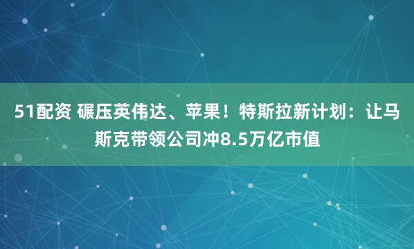 51配资 碾压英伟达、苹果！特斯拉新计划：让马斯克带领公司冲8.5万亿市值