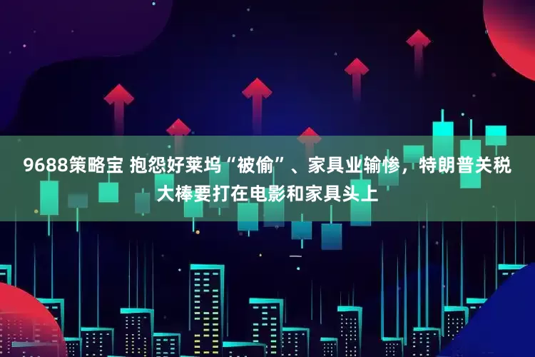 9688策略宝 抱怨好莱坞“被偷”、家具业输惨，特朗普关税大棒要打在电影和家具头上