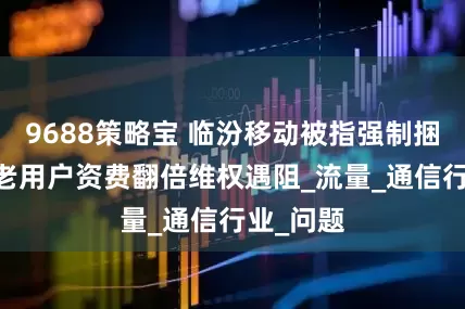 9688策略宝 临汾移动被指强制捆绑消费 老用户资费翻倍维权遇阻_流量_通信行业_问题