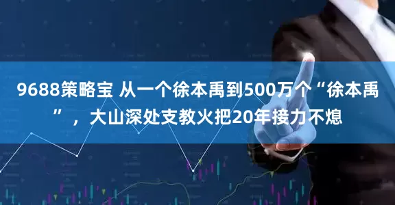 9688策略宝 从一个徐本禹到500万个“徐本禹” ,大山深处支教火把20年接力不熄