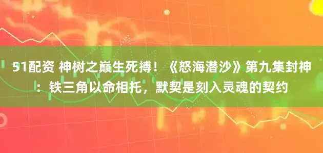 51配资 神树之巅生死搏!《怒海潜沙》第九集封神:铁三角以命相托,默契是刻入灵魂的契约