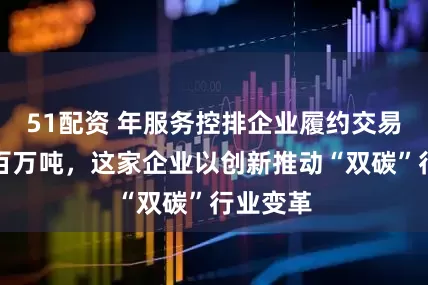 51配资 年服务控排企业履约交易量达数百万吨，这家企业以创新推动“双碳”行业变革