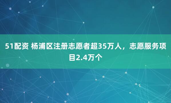 51配资 杨浦区注册志愿者超35万人，志愿服务项目2.4万个